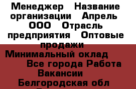 Менеджер › Название организации ­ Апрель, ООО › Отрасль предприятия ­ Оптовые продажи › Минимальный оклад ­ 10 000 - Все города Работа » Вакансии   . Белгородская обл.,Белгород г.